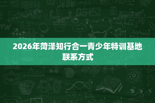 2026年菏泽知行合一青少年特训基地联系方式 2026年菏泽知行合一青少年特训基地联系方式