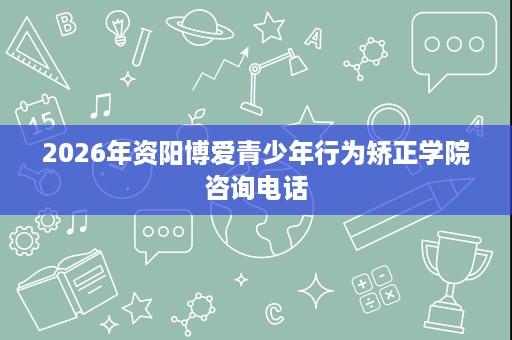 2026年资阳博爱青少年行为矫正学院咨询电话