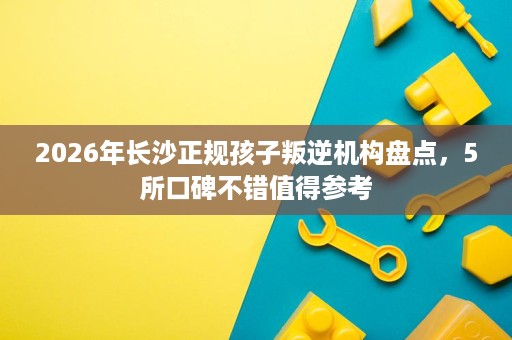 2026年长沙正规孩子叛逆机构盘点,5所口碑不错值得参考 2026年长沙正规孩子叛逆机构盘点,5所口碑不错值得参考