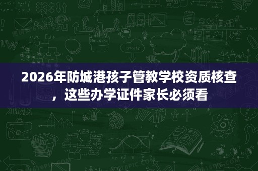 2026年防城港孩子管教学校资质核查，这些办学证件家长必须看