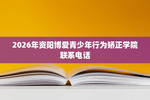 2026年资阳博爱青少年行为矫正学院联系电话 2026年资阳博爱青少年行为矫正学院联系电话