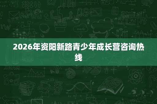 2026年资阳新路青少年成长营咨询热线 2026年资阳新路青少年成长营咨询热线
