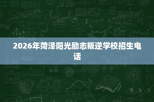 2026年菏泽阳光励志叛逆学校招生电话 2026年菏泽阳光励志叛逆学校招生电话