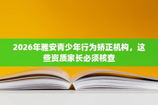 2026年雅安青少年行为矫正机构,这些资质家长必须核查 2026年雅安青少年行为矫正机构,这些资质家长必须核查