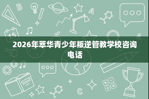 2026年萃华青少年叛逆管教学校咨询电话 2026年萃华青少年叛逆管教学校咨询电话