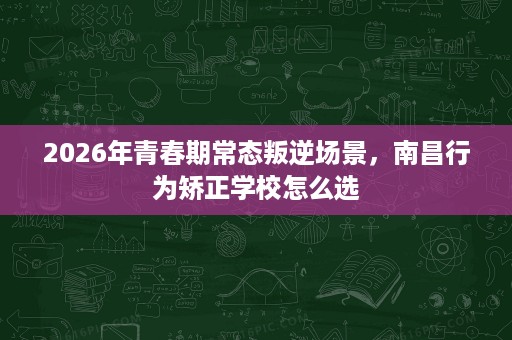 2026年青春期常态叛逆场景,南昌行为矫正学校怎么选 2026年青春期常态叛逆场景,南昌行为矫正学校怎么选