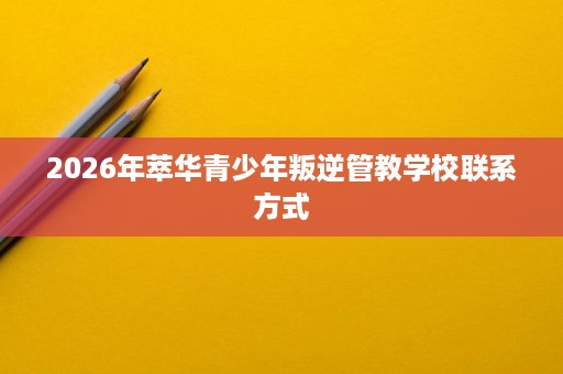 2026年萃华青少年叛逆管教学校联系方式 2026年萃华青少年叛逆管教学校联系方式