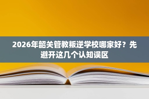 2026年韶关管教叛逆学校哪家好?先避开这几个认知误区 2026年韶关管教叛逆学校哪家好?先避开这几个认知误区