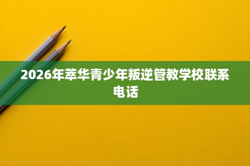 2026年萃华青少年叛逆管教学校联系电话 2026年萃华青少年叛逆管教学校联系电话