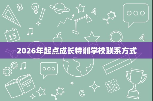 2026年起点成长特训学校联系方式 2026年起点成长特训学校联系方式