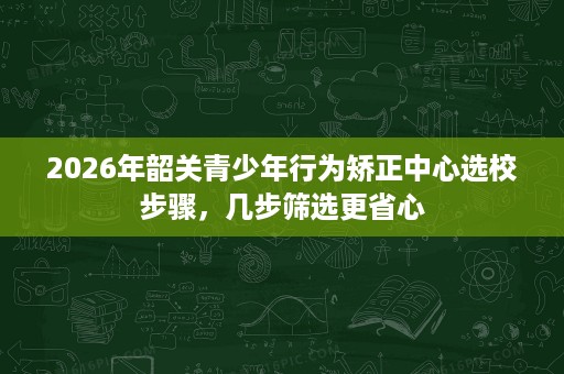 2026年韶关青少年行为矫正中心选校步骤,几步筛选更省心 2026年韶关青少年行为矫正中心选校步骤,几步筛选更省心
