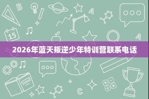 2026年蓝天叛逆少年特训营联系电话 2026年蓝天叛逆少年特训营联系电话