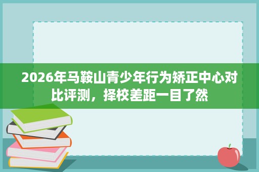 2026年马鞍山青少年行为矫正中心对比评测,择校差距一目了然 2026年马鞍山青少年行为矫正中心对比评测,择校差距一目了然