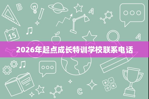 2026年起点成长特训学校联系电话 2026年起点成长特训学校联系电话