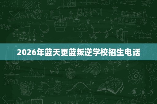 2026年蓝天更蓝叛逆学校招生电话 2026年蓝天更蓝叛逆学校招生电话