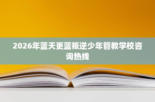 2026年蓝天更蓝叛逆少年管教学校咨询热线 2026年蓝天更蓝叛逆少年管教学校咨询热线