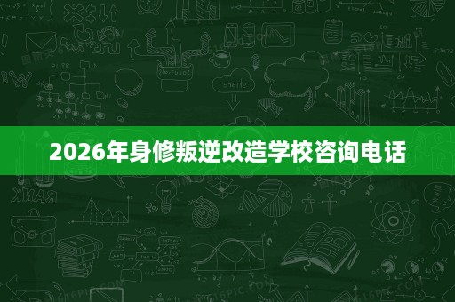 2026年身修叛逆改造学校咨询电话 2026年身修叛逆改造学校咨询电话