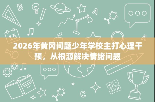 2026年黄冈问题少年学校主打心理干预,从根源解决情绪问题 2026年黄冈问题少年学校主打心理干预,从根源解决情绪问题