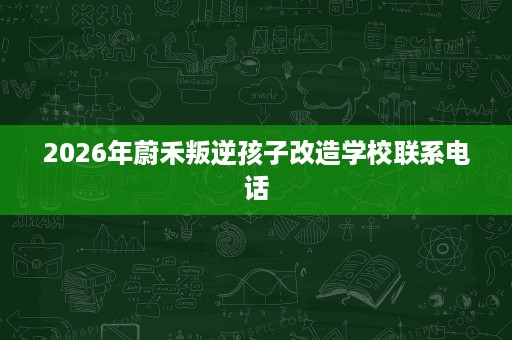 2026年蔚禾叛逆孩子改造学校联系电话 2026年蔚禾叛逆孩子改造学校联系电话