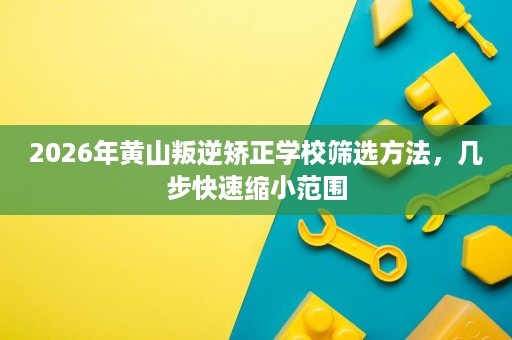 2026年黄山叛逆矫正学校筛选方法,几步快速缩小范围 2026年黄山叛逆矫正学校筛选方法,几步快速缩小范围