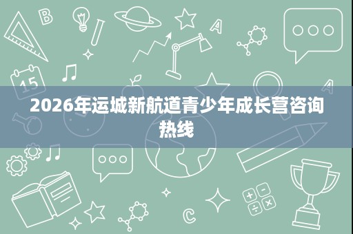 2026年运城新航道青少年成长营咨询热线 2026年运城新航道青少年成长营咨询热线