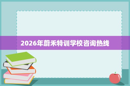 2026年蔚禾特训学校咨询热线 2026年蔚禾特训学校咨询热线