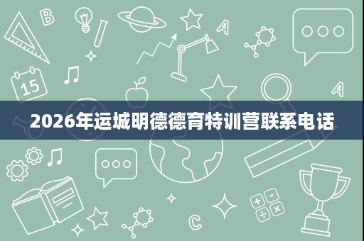 2026年运城明德德育特训营联系电话 2026年运城明德德育特训营联系电话