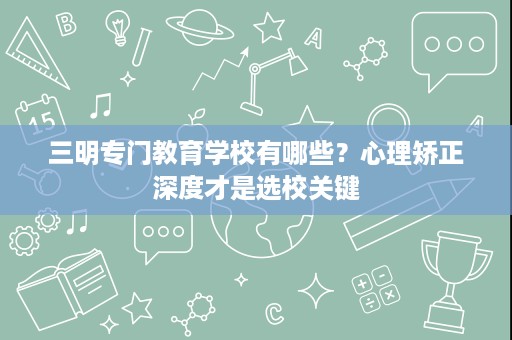 三明专门教育学校有哪些?心理矫正深度才是选校关键 三明专门教育学校有哪些?心理矫正深度才是选校关键
