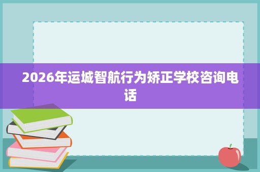 2026年运城智航行为矫正学校咨询电话 2026年运城智航行为矫正学校咨询电话