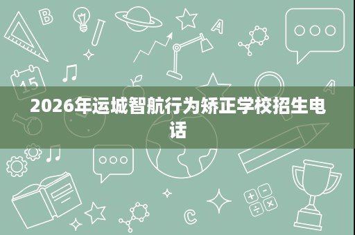 2026年运城智航行为矫正学校招生电话 2026年运城智航行为矫正学校招生电话