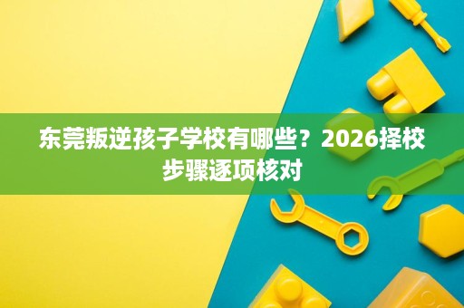 东莞叛逆孩子学校有哪些？2026择校步骤逐项核对