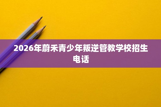 2026年蔚禾青少年叛逆管教学校招生电话 2026年蔚禾青少年叛逆管教学校招生电话