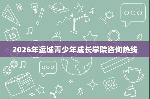 2026年运城青少年成长学院咨询热线 2026年运城青少年成长学院咨询热线