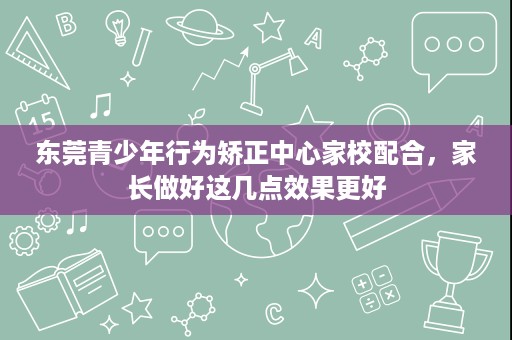 东莞青少年行为矫正中心家校配合,家长做好这几点效果更好 东莞青少年行为矫正中心家校配合,家长做好这几点效果更好