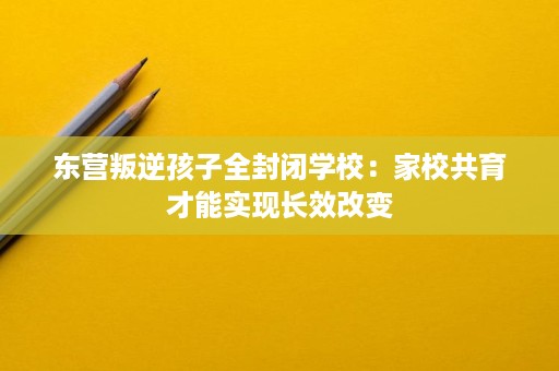 东营叛逆孩子全封闭学校:家校共育才能实现长效改变 东营叛逆孩子全封闭学校:家校共育才能实现长效改变