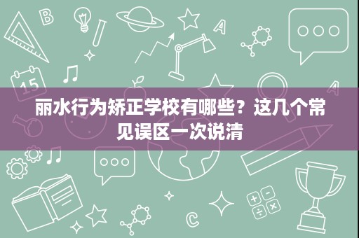 丽水行为矫正学校有哪些？这几个常见误区一次说清