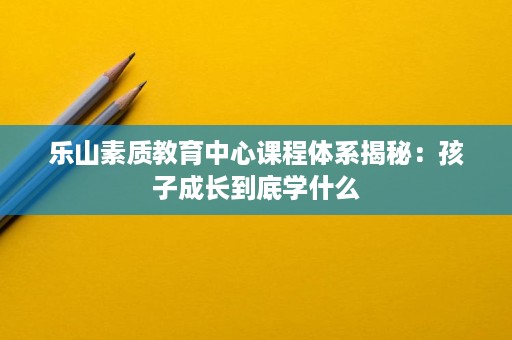 乐山素质教育中心课程体系揭秘：孩子成长到底学什么