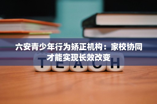 六安青少年行为矫正机构:家校协同才能实现长效改变 六安青少年行为矫正机构:家校协同才能实现长效改变