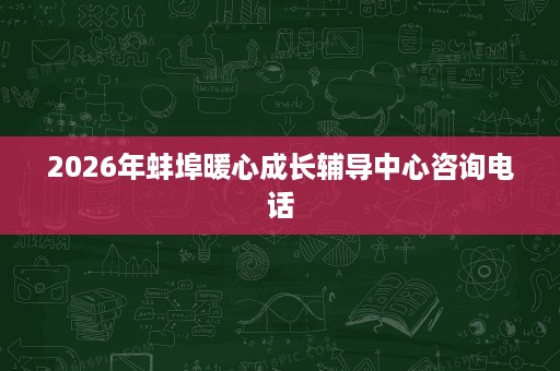 2026年蚌埠暖心成长辅导中心咨询电话 2026年蚌埠暖心成长辅导中心咨询电话