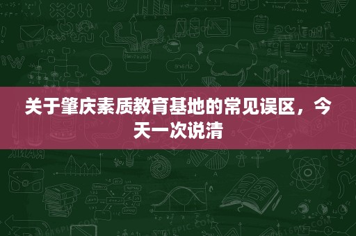关于肇庆素质教育基地的常见误区,今天一次说清 关于肇庆素质教育基地的常见误区,今天一次说清