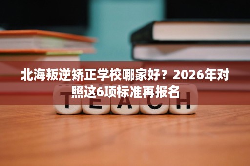 北海叛逆矫正学校哪家好?2026年对照这6项标准再报名 北海叛逆矫正学校哪家好?2026年对照这6项标准再报名