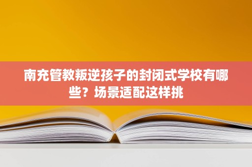 南充管教叛逆孩子的封闭式学校有哪些?场景适配这样挑 南充管教叛逆孩子的封闭式学校有哪些?场景适配这样挑