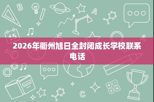2026年衢州旭日全封闭成长学校联系电话 2026年衢州旭日全封闭成长学校联系电话