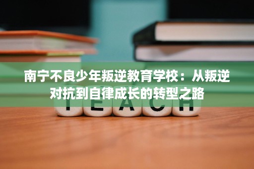 南宁不良少年叛逆教育学校：从叛逆对抗到自律成长的转型之路
