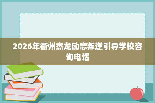 2026年衢州杰龙励志叛逆引导学校咨询电话 2026年衢州杰龙励志叛逆引导学校咨询电话