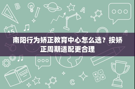 南阳行为矫正教育中心怎么选?按矫正周期适配更合理 南阳行为矫正教育中心怎么选?按矫正周期适配更合理