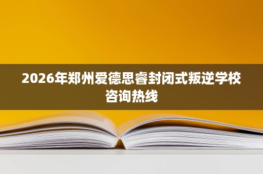 2026年郑州爱德思睿封闭式叛逆学校咨询热线