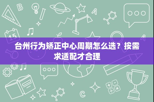 台州行为矫正中心周期怎么选?按需求适配才合理 台州行为矫正中心周期怎么选?按需求适配才合理