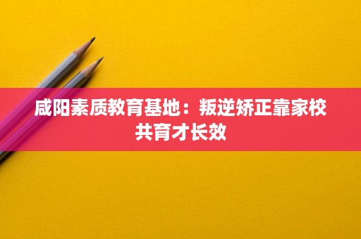 咸阳素质教育基地:叛逆矫正靠家校共育才长效 咸阳素质教育基地:叛逆矫正靠家校共育才长效