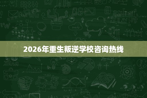 2026年重生叛逆学校咨询热线